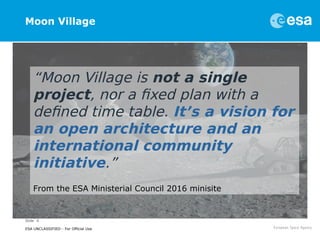 Slide 4
ESA UNCLASSIFIED - For Official Use
Moon Village
“Moon Village is not a single
project, nor a fixed plan with a
defined time table. It’s a vision for
an open architecture and an
international community
initiative.”
From the ESA Ministerial Council 2016 minisite
 