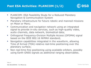 Slide 6
ESA UNCLASSIFIED - For Official Use
Past ESA Activities: PLANCOM (1/2)
• PLANCOM: ESA Feasibility Study for a Reduced Planetary
Navigation & Communication System
• Planetary infrastructure for future robotic and manned missions
on Moon or Mars;
• Communication and navigation network using an integrated
signal to provide in-situ services, such as high-quality video,
audio channels, data network, biomedical data;
• Orthogonal Frequency-Division Multiple Access (OFDMA) signal
based on the IEEE 802.16 WiMAX standard;
• Navigation capabilities integrated in the waveform, allowing
Time of Arrival (TOA) relative real-time positioning over the
planetary surface;
• Non real-time fine positioning using available orbiters, possibly
using Earth GNSS signals as additional ranging observables.
 
