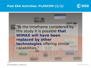 Slide 8
ESA UNCLASSIFIED - For Official Use
Past ESA Activities: PLANCOM (2/2)
“In the timeframe considered by
this study it is possible that
WiMAX will have been
replaced by other
technologies offering similar
capabilities.”
 