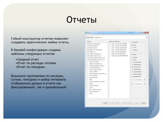 Отчеты
Гибкий конструктор отчетов позволяет
создавать практические любые отчеты.
В базовой конфигурации созданы
шаблоны следующих отчетов:
•Сводный отчет
•Отчет по расходы топлива
•Отчет по поездкам
Возможна группировка по месяцам,
суткам, поездкам и выбор интервала
отображения данных в отчете как
фиксированный, так и произвольный.
 