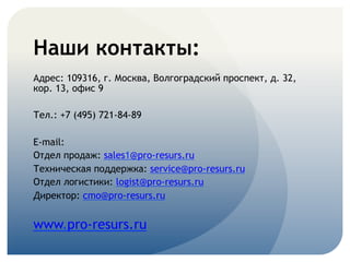 Наши контакты:
Адрес: 109316, г. Москва, Волгоградский проспект, д. 32,
кор. 13, офис 9
Тел.: +7 (495) 721-84-89
E-mail:
Отдел продаж: sales1@pro-resurs.ru
Техническая поддержка: service@pro-resurs.ru
Отдел логистики: logist@pro-resurs.ru
Директор: cmo@pro-resurs.ru
www.pro-resurs.ru
 
