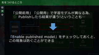 気をつけるところ
「公開前用」「公開用」で学習モデルが異なる為、
Publishしたら結果が違う!ということも…
「Enable published model」をチェックしておくと、
この現象は防ぐことができる
 
