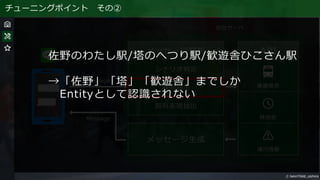 チューニングポイント その②
佐野のわたし駅/塔のへつり駅/歓遊舎ひこさん駅
→「佐野」「塔」「歓遊舎」までしか
Entityとして認識されない
 