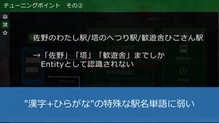 チューニングポイント その②
佐野のわたし駅/塔のへつり駅/歓遊舎ひこさん駅
→「佐野」「塔」「歓遊舎」までしか
Entityとして認識されない
"漢字+ひらがな"の特殊な駅名単語に弱い
 