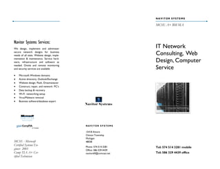 NAVITOR SYSTEMS

                                                                     MCSE A+ BM MA



Navitor Systems Services:
We design, implement and administer
                                                                     IT Network
secure network designs for business
needs of all sizes. Website design, imple-                           Consulting, Web
mentation & maintenance. Service hard-
ware, infrastructure and software as                                 Design, Computer
needed. Onsite and remote monitoring
and security services are available                                  Service
   Microsoft Windows domains
   Active directory, Outlook/Exchange
   Website design, Flash, Dreamweaver
   Construct, repair, and network PC’s
   Data backup & recovery
   Wi-Fi networking setup
   Virus/Malware removal
   Business software/database expert
                                             Navitor Systems




                                             NAVITOR SYSTEMS

                                             15418 Amore
                                             Clinton Township
                                             Michigan
MCSE - Microsoft                             48038
Certified Systems En-                        Phone: 574-514-3281     Tel: 574 514 3281 mobile
gineer 2003                                  Office: 586-329-4439
Comp TIA A+ Cer-                             navitor69@comcast.net   Tel: 586 329 4439 office
tified Technician
 