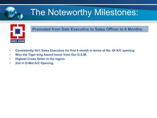 The Noteworthy Milestones: Consistently No1 Sales Executive for first 6 month in terms of No. Of A/C opening  Won the Tiger king Award honor from Our D.S.M. Highest Cross Seller in the region. 2nd in D-Mat A/C Opening. Promoted from Sale Executive to Sales Officer in 6 Months. 