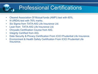 Professional Certifications Cleared Association Of Mutual funds (AMFI) test with 60%. III (IRDA) test with 76% marks.  Six Sigma from TATA-AIG Life Insurance Ltd.  Lean from  TATA-AIG Life Insurance Ltd. Chrysalis Certification Course from AIG. Integrity Certified from AIG. Date Security & Privacy Certification From ICICI Prudential Life Insurance. Environment & Health Safety Certification From ICICI Prudential Life Insurance.  