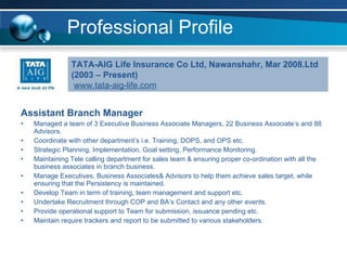 Professional Profile Assistant Branch Manager Managed a team of 3 Executive Business Associate Managers, 22 Business Associate’s and 88 Advisors. Coordinate with other department’s i.e. Training, DOPS, and OPS etc. Strategic Planning, Implementation, Goal setting, Performance Monitoring. Maintaining Tele calling department for sales team & ensuring proper co-ordination with all the business associates in branch business. Manage Executives, Business Associates& Advisors to help them achieve sales target, while ensuring that the Persistency is maintained. Develop Team in term of training, team management and support etc. Undertake Recruitment through COP and BA’s Contact and any other events. Provide operational support to Team for submission, issuance pending etc. Maintain require trackers and report to be submitted to various stakeholders. TATA-AIG Life Insurance Co Ltd, Nawanshahr, Mar 2008. Ltd (2003 – Present) www.tata-aig-life.com 