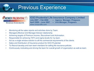 Previous Experience Monitoring all the sales reports and activities done by Team. Managed effective Unit Manager-Advisor relationship. Achieving targets of Premium Income, Recruitment and Activisation. Responsible for achieving TAT's and sigma levels for my team. Act as a single window solution to all the commercial requirements of the clients Sales and Distribution of Insurance product for ICICI Prudential. To Recruit develop and train team members for selling life insurance policies. Continuously motivating and driving the team for overall growth of organization as well as team. ICICI Prudential Life Insurance Company Limited July 2007 – Feb 2008  --  Agency  Manager, Phagwara April 2006 – June 2007  --  Unit Manager, Phagwara   www.iciciprulife.com 