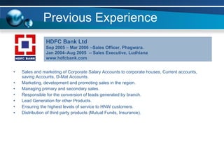 Previous Experience Sales and marketing of Corporate Salary Accounts to corporate houses, Current accounts, saving Accounts, D-Mat Accounts. Marketing, development and promoting sales in the region. Managing primary and secondary sales. Responsible for the conversion of leads generated by branch.  Lead Generation for other Products.  Ensuring the highest levels of service to HNW customers. Distribution of third party products (Mutual Funds, Insurance). HDFC Bank Ltd  Sep 2005 – Mar 2006 --Sales Officer, Phagwara. Jan 2004–Aug 2005  -- Sales Executive, Ludhiana www.hdfcbank.com 