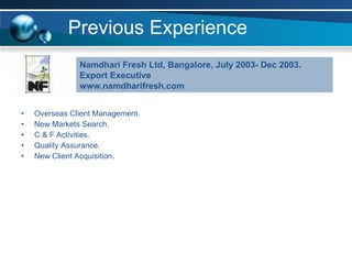 Previous Experience Overseas Client Management. New Markets Search.  C & F Activities. Quality Assurance. New Client Acquisition. Namdhari Fresh Ltd, Bangalore, July 2003- Dec 2003. Export Executive www.namdharifresh.com 