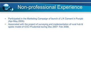 Non-professional Experience Participated in the Marketing Campaign of launch of J.K Cement in Punjab (Apr-May,2005). Associated with the project of surveying and implementation of rural hub & spoke model of ICICI Prudential during Dec 2007- Feb 2008. 