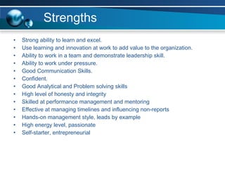 Strengths Strong ability to learn and excel. Use learning and innovation at work to add value to the organization. Ability to work in a team and demonstrate leadership skill. Ability to work under pressure. Good Communication Skills. Confident. Good Analytical and Problem solving skills High level of honesty and integrity Skilled at performance management and mentoring Effective at managing timelines and influencing non-reports Hands-on management style, leads by example High energy level, passionate Self-starter, entrepreneurial 