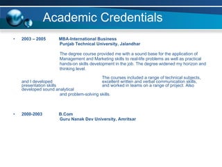 Academic Credentials 2003 – 2005    MBA-International Business Punjab Technical University, Jalandhar   The degree course provided me with a sound base for the application of  Management and Marketing skills to real-life problems as well as practical  hands-on skills development in the job. The degree widened my horizon and thinking level. The courses included a range of technical subjects, and I developed  excellent written and verbal communication skills, presentation skills  and worked in teams on a range of project. Also developed sound analytical  and problem-solving skills.    2000-2003   B.Com Guru Nanak Dev University, Amritsar 