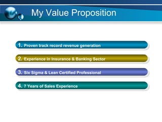 My Value Proposition 1.  Proven  track record   revenue generation 2.  E xperience in Insurance & Banking Sector   3.  Six Sigma & Lean Certified Professional 4.  7 Years of Sales Experience 