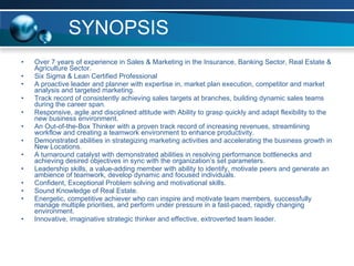 SYNOPSIS Over 7 years of experience in Sales & Marketing in the Insurance, Banking Sector, Real Estate & Agriculture Sector.  Six Sigma & Lean Certified Professional A proactive leader and planner with expertise in, market plan execution, competitor and market analysis and targeted marketing. Track record of consistently achieving sales targets at branches, building dynamic sales teams during the career span. Responsive, agile and disciplined attitude with Ability to grasp quickly and adapt flexibility to the new business environment. An Out-of-the-Box Thinker with a proven track record of increasing revenues, streamlining workflow and creating a teamwork environment to enhance productivity. Demonstrated abilities in strategizing marketing activities and accelerating the business growth in New Locations. A turnaround catalyst with demonstrated abilities in resolving performance bottlenecks and achieving desired objectives in sync with the organization’s set parameters. Leadership skills, a value-adding member with ability to identify, motivate peers and generate an ambience of teamwork, develop dynamic and focused individuals. Confident, Exceptional Problem solving and motivational skills. Sound Knowledge of Real Estate.  Energetic, competitive achiever who can inspire and motivate team members, successfully manage multiple priorities, and perform under pressure in a fast-paced, rapidly changing environment.  Innovative, imaginative strategic thinker and effective, extroverted team leader.  