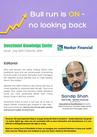 Nifty and Sensex are safely trading above their
resistance level and are continuously maintaining
its level under bull zone. Domestic fund managers
are regularly buying equities due to huge liquidity
flow in the market.
Besides this, Debt market is also doing well due to
mass upgrade in corporate debt ratings . This is the
reason that Hybrid and Dynamic Asset Allocation
funds are have performed better than many
Equity funds in last few months .
Whenever there is such a bull pull up or rally in
Equity Market, investors get trapped in high Risk -
high price products ! Hence one should play caution
during such bullish environment.
Investment Knowledge Center
Issue : July 2021 | Volume : 0014
Editorial
Bull run is ON -
no looking back
However, the most important thing to manage during this kind of scenario is - human behaviour and greed
! In todays digital age, when you are overloaded with so many information and advertisement, it is very
difficult to distinguish between the right or wrong.
Read our current issue of Newsletter to learn on managing your emotional behaviour to keep your wealth
intact and safe. Please give your feedback or post your Query related to this Newsletter
Sandip Shah
CEO & MD - Navkar Financial
Educational Qualification: B. Com;
MBA (Finance); Certified Alternative
Investment Manager (AIM)
 