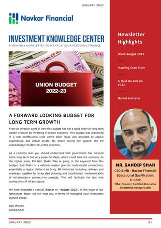 Union Budget 2022
Inspiring Case Story
5 Must Do SIPs for
2022
Newsletter
Highlights
Market Indicator
From an investor point of view this budget has set a good tone for long term
wealth creation by investing in Indian economy. This budget was presented
in a real professional style where clear focus was provided to capital
expenditure and virtual assets. No where during her speech, the FM
acknowledge the destress in the economy.
As a common man you should understand that government has initiated
some long term but very powerful steps, which could take the economy on
the higher scale. PM Gati Shakti Plan is going to the keyword from this
budget. Gati Shakti is a national master plan for multi-modal connectivity,
essentially a digital platform to bring 60 ministries including railways and
roadways together for integrated planning and coordinated implementation
of infrastructure connectivity projects. This will facilitate the last mile
connectivity of infrastructure.
We have allocated a special chapter on "Budget 2022", in this issue of our
Newsletter. Hope this will help you in terms of managing your investment
outlook ahead.
Best Wishes,
Sandip Shah
A FORWARD LOOKING BUDGET FOR
LONG TERM GROWTH
JANUARY 2022
INVESTMENT KNOWLEDGE CENTER
A MONTHLY NEWSLETTER TO MANAGE YOUR PERSONAL FINANCE
Mr. Sandip Shah
CEO & MD - Navkar Financial
Educational Qualification:
B. Com;
MBA (Finance); Certified Alternative
Investment Manager (AIM)
JANUARY 2022 01
 