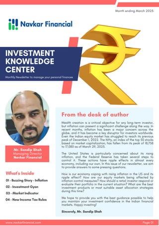Monthly Newsletter to manage your personal finances
INVESTMENT
KNOWLEDGE
CENTER
Page 01
Month ending March 2023
www.navkarfinancial.com
02 - Investment Gyan
01 - Buzzing Story - Inflation
What's Inside
03 - Market Indicator
04 - New Income Tax Rules
Wealth creation is a critical objective for any long-term investor,
but inflation can present a significant challenge along the way. In
recent months, inflation has been a major concern across the
globe, and it has become a key disruptor for investors worldwide.
Even the Indian equity market has struggled to reach its previous
peak of December 1, 2022. The Nifty, an index of the top 50 stocks
based on market capitalization, has fallen from its peak of 18,758
to 17,080 as of March 29, 2023.
The United States is particularly concerned about its rising
inflation, and the Federal Reserve has taken several steps to
control it. These actions have ripple effects in almost every
economy, including our own. In this issue of our newsletter, we aim
to provide answers to some pressing questions.
How is our economy coping with rising inflation in the US and its
ripple effect? How are our equity markets being affected by
inflation control measures? How should a retail investor respond or
evaluate their portfolio in the current situation? What are the best
investment products or most suitable asset allocation strategies
during this time?
We hope to provide you with the best guidance possible to help
you maintain your investment confidence in the Indian financial
markets. Happy investing!
Sincerely, Mr. Sandip Shah
From the desk of author
Mr. Sandip Shah
Managing Director
Navkar Financial
 