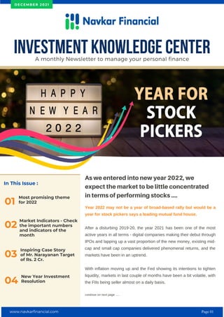 In This Issue :
Most promising theme
for 2022
01
As we entered into new year 2022, we
expect the market to be little concentrated
in terms of performing stocks ....
Year 2022 may not be a year of broad-based rally but would be a
year for stock pickers says a leading mutual fund house.
After a disturbing 2019-20, the year 2021 has been one of the most
active years in all terms - digital companies making their debut through
IPOs and lapping up a vast proportion of the new money, existing mid-
cap and small cap companies delivered phenomenal returns, and the
markets have been in an uptrend.
With inflation moving up and the Fed showing its intentions to tighten
liquidity, markets in last couple of months have been a bit volatile, with
the FIIs being seller almost on a daily basis.
continue on next page .....
INVESTMENT KNOWLEDGE CENTER
A monthly Newsletter to manage your personal finance
D E C E M B E R 2 0 2 1
02
Market Indicators - Check
the important numbers
and indicators of the
month
Inspiring Case Story
of Mr. Narayanan Target
of Rs. 2 Cr.
03
New Year Investment
Resolution
04
www.navkarfinancial.com Page 01
 