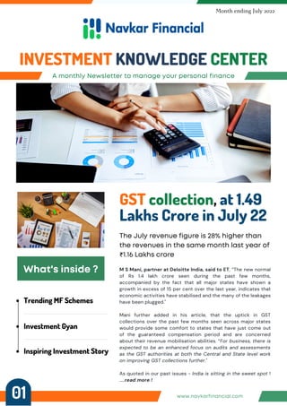 Trending MF Schemes
Investment Gyan
Inspiring Investment Story
A monthly Newsletter to manage your personal finance
INVESTMENT KNOWLEDGE CENTER
Month ending July 2022
GST collection, at 1.49
Lakhs Crore in July 22
The July revenue figure is 28% higher than
the revenues in the same month last year of
₹1.16 Lakhs crore
What's inside ? M S Mani, partner at Deloitte India, said to ET, “The new normal
of Rs 1.4 lakh crore seen during the past few months,
accompanied by the fact that all major states have shown a
growth in excess of 15 per cent over the last year, indicates that
economic activities have stabilised and the many of the leakages
have been plugged."
Mani further added in his article, that the uptick in GST
collections over the past few months seen across major states
would provide some comfort to states that have just come out
of the guaranteed compensation period and are concerned
about their revenue mobilisation abilities. “For business, there is
expected to be an enhanced focus on audits and assessments
as the GST authorities at both the Central and State level work
on improving GST collections further."
As quoted in our past issues - India is sitting in the sweet spot !
.....read more !
www.navkarfinancial.com
01
 