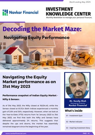 Performance snapshot of Indian Equity Market -
Nifty & Sensex :
As of 31st May 2023, the Nifty closed at 18,534.40, while the
Sensex closed at 61,112.4 Both indices experienced a monthly
gain of 2.6% and 3.6%, respectively. However, when we look at
the Year-to-Date (YTD) returns from 1st January 2023 to 31st
May 2023, we find that both the Nifty and Sensex have
delivered approximately 2% returns. This suggests that
despite the ups and downs, the market has essentially
remained stagnant since the beginning of the year.
Navigating the Equity
Market performance as on
31st May 2023
Decoding the Market Maze:
Navigating Equity Performance
www.navkarfinancial.com PAGE - 01
Month ending May 2023
01 - Investment Gyan
02 - Market Indicator
03 - Inspiring Investment Story
What's inside
Monthly Newsletter to manage your personal finances.
INVESTMENT
KNOWLEDGE CENTER
Mr. Sandip Shah
Managing Director
Navkar Financial
 
