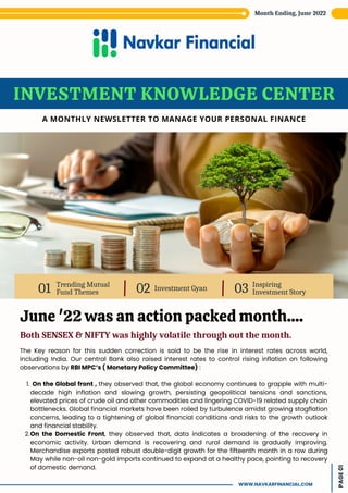 Trending Mutual
Fund Themes
01 Investment Gyan
02 Inspiring
Investment Story
03
INVESTMENT KNOWLEDGE CENTER
A MONTHLY NEWSLETTER TO MANAGE YOUR PERSONAL FINANCE
June '22 was an action packed month....
Both SENSEX & NIFTY was highly volatile through out the month.
On the Global front , they observed that, the global economy continues to grapple with multi-
decade high inflation and slowing growth, persisting geopolitical tensions and sanctions,
elevated prices of crude oil and other commodities and lingering COVID-19 related supply chain
bottlenecks. Global financial markets have been roiled by turbulence amidst growing stagflation
concerns, leading to a tightening of global financial conditions and risks to the growth outlook
and financial stability.
On the Domestic Front, they observed that, data indicates a broadening of the recovery in
economic activity. Urban demand is recovering and rural demand is gradually improving.
Merchandise exports posted robust double-digit growth for the fifteenth month in a row during
May while non-oil non-gold imports continued to expand at a healthy pace, pointing to recovery
of domestic demand.
The Key reason for this sudden correction is said to be the rise in interest rates across world,
including India. Our central Bank also raised interest rates to control rising inflation on following
observations by RBI MPC’s ( Monetary Policy Committee) :
1.
2.
Month Ending, June 2022
PAGE
01
WWW.NAVKARFINANCIAL.COM
 