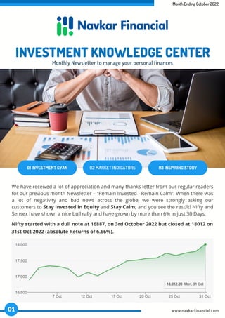 Month Ending October 2022
01 INVESTMENT GYAN 02 MARKET INDICATORS 03 INSPIRING STORY
INVESTMENT KNOWLEDGE CENTER
Monthly Newsletter to manage your personal finances
We have received a lot of appreciation and many thanks letter from our regular readers
for our previous month Newsletter – “Remain Invested - Remain Calm”. When there was
a lot of negativity and bad news across the globe, we were strongly asking our
customers to Stay invested in Equity and Stay Calm; and you see the result! Nifty and
Sensex have shown a nice bull rally and have grown by more than 6% in just 30 Days.
Nifty started with a dull note at 16887, on 3rd October 2022 but closed at 18012 on
31st Oct 2022 (absolute Returns of 6.66%).
www.navkarfinancial.com
01
 