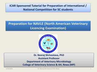 ICAR Sponsored Tutorial for Preparation of International /
National Competition for SC students
Preparation for NAVLE (North American Veterinary
Licencing Examination)
Dr. Neeraj Shrivastava, PhD
Assistant Professor
Department of Veterinary Microbiology
College of Veterinary Science & AH, Rewa (MP)
5/24/2021 Dr. Neeraj Shrivastava CVSc Rewa 1
 
