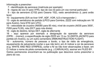 216
Informação a preencher:
7 - identificação da aeronave (matrícula por exemplo)
8 - regras de voo (V para VFR), tipo de voo (G para um voo normal particular)
9 - tipo da aeronave (C152 para Cessna 152), rasto aerodinâmico (L para avião
leve)
10 - equipamento (S/A se tiver VHF, ADF, VOR, ILS e transponder )
13 - sigla do aeródromo de partida (LPCO para Coimbra, ZZZZ com indicação em 18
para Aveiro), hora ETD (em UTC)
15 - velocidade de cruzeiro (N0085 para 85 nós), nível de cruzeiro (A035 para 3500’,
F055 para FL55), rota (DCT para rota direta)
16 - sigla do destino, tempo EET, sigla da alternante
18 - aqui aparece por exemplo a designação do operador da aeronave
(OPR/….(nome)), a especificação da sigla ZZZZ em 13 ou 16 (DEP/S.JACINTO para
partida em Aveiro), ou um outro comentário (RMK/INSTRUCTION FLIGHT)
19 - autonomia, número de pessoas a bordo, o tipo de rádio de emergência,
equipamento de salvamento (cortar o que não tem); em A/ indicar a cor da aeronave
(e.g. WHITE AND RED STRIPES), cortar o N/ se não tiver observações a fazer, em
C/ indicar o nome do piloto comandante (e.g. J.CARVALHO), assinar em FILED BY.
Outros pormenores encontram-se na publicação que descreve como preencher o
plano do voo.
 