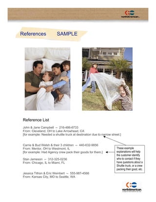 References                SAMPLE




 Reference List
 John & Jane Campbell -- 216-486-6733
 From: Cleveland, OH to Lake Arrowhead, CA
 [for example: Needed a shuttle truck at destination due to narrow street.]


 Carrie & Bud Welsh & their 3 children -- 440-632-9856
                                                                       These example
 From: Mentor, OH to Westmont, IL
                                                                       explanations will help
 [for example: Had Agency crew pack their goods for them.]
                                                                       the customer identify
                                                                       who to contact if they
 Stan Jameson -- 312-325-0236
                                                                       have questions about a
 From: Chicago, IL to Miami, FL
                                                                       Shuttle truck, or a crew
                                                                       packing their good, etc.
 Jessica Tithon & Eric Weinbert -- 555-987-4566
 From: Kansas City, MO to Seattle, WA
 