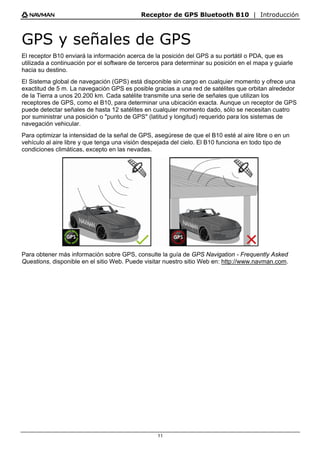 Receptor de GPS Bluetooth B10 | Introducción
11
GPS y señales de GPS
El receptor B10 enviará la información acerca de la posición del GPS a su portátil o PDA, que es
utilizada a continuación por el software de terceros para determinar su posición en el mapa y guiarle
hacia su destino.
El Sistema global de navegación (GPS) está disponible sin cargo en cualquier momento y ofrece una
exactitud de 5 m. La navegación GPS es posible gracias a una red de satélites que orbitan alrededor
de la Tierra a unos 20.200 km. Cada satélite transmite una serie de señales que utilizan los
receptores de GPS, como el B10, para determinar una ubicación exacta. Aunque un receptor de GPS
puede detectar señales de hasta 12 satélites en cualquier momento dado, sólo se necesitan cuatro
por suministrar una posición o "punto de GPS" (latitud y longitud) requerido para los sistemas de
navegación vehicular.
Para optimizar la intensidad de la señal de GPS, asegúrese de que el B10 esté al aire libre o en un
vehículo al aire libre y que tenga una visión despejada del cielo. El B10 funciona en todo tipo de
condiciones climáticas, excepto en las nevadas.
Para obtener más información sobre GPS, consulte la guía de GPS Navigation - Frequently Asked
Questions, disponible en el sitio Web. Puede visitar nuestro sitio Web en: http://www.navman.com.
 