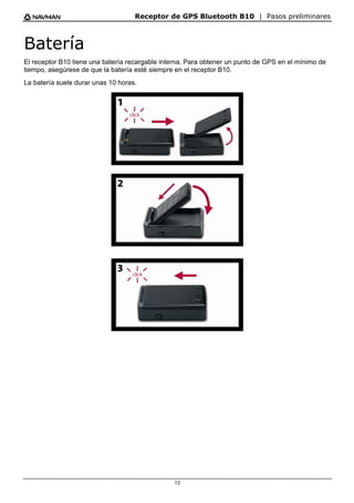 Receptor de GPS Bluetooth B10 | Pasos preliminares
13
Batería
El receptor B10 tiene una batería recargable interna. Para obtener un punto de GPS en el mínimo de
tiempo, asegúrese de que la batería esté siempre en el receptor B10.
La batería suele durar unas 10 horas.
 