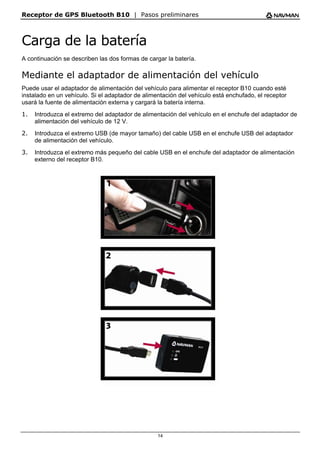 Receptor de GPS Bluetooth B10 | Pasos preliminares
14
Carga de la batería
A continuación se describen las dos formas de cargar la batería.
Mediante el adaptador de alimentación del vehículo
Puede usar el adaptador de alimentación del vehículo para alimentar el receptor B10 cuando esté
instalado en un vehículo. Si el adaptador de alimentación del vehículo está enchufado, el receptor
usará la fuente de alimentación externa y cargará la batería interna.
1. Introduzca el extremo del adaptador de alimentación del vehículo en el enchufe del adaptador de
alimentación del vehículo de 12 V.
2. Introduzca el extremo USB (de mayor tamaño) del cable USB en el enchufe USB del adaptador
de alimentación del vehículo.
3. Introduzca el extremo más pequeño del cable USB en el enchufe del adaptador de alimentación
externo del receptor B10.
 
