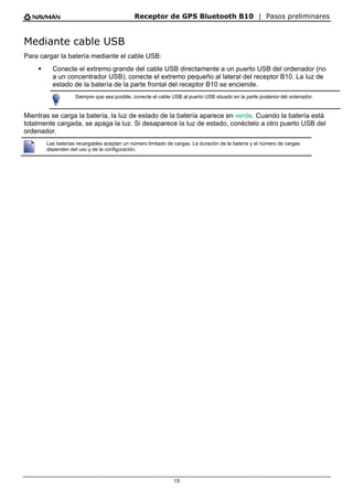 Receptor de GPS Bluetooth B10 | Pasos preliminares
15
Mediante cable USB
Para cargar la batería mediante el cable USB:
ƒ Conecte el extremo grande del cable USB directamente a un puerto USB del ordenador (no
a un concentrador USB); conecte el extremo pequeño al lateral del receptor B10. La luz de
estado de la batería de la parte frontal del receptor B10 se enciende.
Siempre que sea posible, conecte el cable USB al puerto USB situado en la parte posterior del ordenador.
Mientras se carga la batería, la luz de estado de la batería aparece en verde. Cuando la batería está
totalmente cargada, se apaga la luz. Si desaparece la luz de estado, conéctelo a otro puerto USB del
ordenador.
Las baterías recargables aceptan un número limitado de cargas. La duración de la batería y el número de cargas
dependen del uso y de la configuración.
 