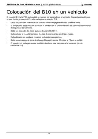 Receptor de GPS Bluetooth B10 | Pasos preliminares
16
Colocación del B10 en un vehículo
El receptor B10 y la PDA o el portátil se montan por separado en el vehículo. Siga estas directrices a
la hora de elegir una posición adecuada para el receptor B10.
ƒ Debe colocarse en una ubicación con una visión despejada del cielo y del horizonte.
ƒ El receptor no debe dificultar su visión ni interferir en el funcionamiento del vehículo ni del equipo
de seguridad del vehículo.
ƒ Debe ser accesible de modo que pueda usar el botón B.
ƒ Evite colocar el receptor cerca de fuentes de interferencia eléctrica o ruidos.
ƒ Evite ubicaciones sujetas a impactos o vibraciones excesivas.
ƒ Debe encontrase en la zona de alcance Bluetooth (aprox. 10 m) de la PDA o el portátil.
ƒ El receptor no es impermeable: instálelo donde no esté expuesto a la humedad (ni a la
condensación).
 