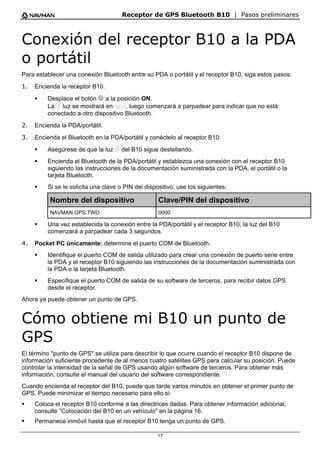 Receptor de GPS Bluetooth B10 | Pasos preliminares
17
Conexión del receptor B10 a la PDA
o portátil
Para establecer una conexión Bluetooth entre su PDA o portátil y el receptor B10, siga estos pasos:
1. Encienda la receptor B10.
ƒ Desplace el botón B a la posición ON.
La ? luz se mostrará en azul, luego comenzará a parpadear para indicar que no está
conectado a otro dispositivo Bluetooth.
2. Encienda la PDA/portátil.
3. Encienda el Bluetooth en la PDA/portátil y conéctelo al receptor B10:
ƒ Asegúrese de que la luz ? del B10 sigue destellando.
ƒ Encienda el Bluetooth de la PDA/portátil y establezca una conexión con el receptor B10
siguiendo las instrucciones de la documentación suministrada con la PDA, el portátil o la
tarjeta Bluetooth.
ƒ Si se le solicita una clave o PIN del dispositivo, use los siguientes:
Nombre del dispositivo Clave/PIN del dispositivo
NAVMAN GPS TWO 0000
ƒ Una vez establecida la conexión entre la PDA/portátil y el receptor B10, la luz del B10
comenzará a parpadear cada 3 segundos.
4. Pocket PC únicamente: determine el puerto COM de Bluetooth.
ƒ Identifique el puerto COM de salida utilizado para crear una conexión de puerto serie entre
la PDA y el receptor B10 siguiendo las instrucciones de la documentación suministrada con
la PDA o la tarjeta Bluetooth.
ƒ Especifique el puerto COM de salida de su software de terceros, para recibir datos GPS
desde el receptor.
Ahora ya puede obtener un punto de GPS.
Cómo obtiene mi B10 un punto de
GPS
El término "punto de GPS" se utiliza para describir lo que ocurre cuando el receptor B10 dispone de
información suficiente procedente de al menos cuatro satélites GPS para calcular su posición. Puede
controlar la intensidad de la señal de GPS usando algún software de terceros. Para obtener más
información, consulte el manual del usuario del software correspondiente.
Cuando encienda el receptor del B10, puede que tarde varios minutos en obtener el primer punto de
GPS. Puede minimizar el tiempo necesario para ello si:
ƒ Coloca el receptor B10 conforme a las directrices dadas. Para obtener información adicional,
consulte "Colocación del B10 en un vehículo" en la página 16.
ƒ Permanece inmóvil hasta que el receptor B10 tenga un punto de GPS.
 
