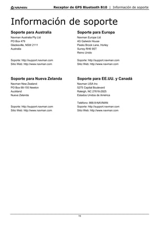 Receptor de GPS Bluetooth B10 | Información de soporte
19
Información de soporte
Soporte para Australia
Navman Australia Pty Ltd
PO Box 479
Gladesville, NSW 2111
Australia
Soporte: http://support.navman.com
Sitio Web: http://www.navman.com
Soporte para Europa
Navman Europe Ltd
4G Gatwick House
Peeks Brook Lane, Horley
Surrey RH6 9ST
Reino Unido
Soporte: http://support.navman.com
Sitio Web: http://www.navman.com
Soporte para Nueva Zelanda
Navman New Zealand
PO Box 68-155 Newton
Auckland
Nueva Zelanda
Soporte: http://support.navman.com
Sitio Web: http://www.navman.com
Soporte para EE.UU. y Canadá
Navman USA Inc
5275 Capital Boulevard
Raleigh, NC 27616-2925
Estados Unidos de América
Teléfono: 866-9-NAVMAN
Soporte: http://support.navman.com
Sitio Web: http://www.navman.com
 