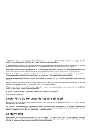 © 2006 Brunswick New Technologies Asia Pte Limited. Navman es una marca registrada de Brunswick New Technologies Asia Pte
Limited y se utiliza bajo licencia de Navman New Zealand. Reservados todos los derechos.
El software contiene información de propietario de Navman; se suministra bajo un acuerdo de licencia con las restricciones de uso y
confidencialidad que también está protegido por la ley de copyright. Queda prohibida la ingeniería inversa del software.
No se permite la reproducción, el almacenamiento en un sistema de recuperación o la transmisión en cualquier formato o medio ya sea
electrónico, mecánico, de copia o grabación, de parte de esta publicación si no es con el previo permiso por escrito de Navman.
Back-On-Track, Drive-Away, Navpix, Smart5 y Turn-by-Turn son marcas comerciales o marcas registradas de Brunswick New
Technologies Asia Pte Limited y se utilizan bajo licencia de Navman New Zealand. Reservados todos los derechos.
La marca de palabra Bluetooth® y sus logotipos son propiedad de Bluetooth SIG, Inc. y Navman New Zealand puede usarlos bajo
licencia.
Microsoft Windows, ME, 2000 y XP SP1, Microsoft Internet Explorer y ActiveSync son marcas registradas o comerciales de Microsoft
Corporation en los Estados Unidos y/u otros países. Todos los derechos reservados.
Adobe y Adobe Reader son marcas comerciales registradas o marcas comerciales de Adobe Systems Incorporated en los Estados
Unidos y/u otros países. Todos los derechos reservados.
El resto de marcas comerciales y registros son propiedad de sus respectivos propietarios.
Publicada en Nueva Zelanda.
Documento de renuncia de responsabilidad
Debido al continuo desarrollo del producto esta información puede sufrir cambios sin previo aviso. Navman no garantiza que este
documento está libre de errores.
Las capturas y otras presentaciones mostradas en el Manual del usuario pueden ser diferentes de las pantallas y presentaciones
generadas por el producto real. Dichas diferencias son menores y el producto real suministrará la funcionalidad descrita tal y como se
presenta en este Manual del usuario en lo que respecta a todos los materiales.
Conformidad
Este dispositivo está en conformidad con la sección 15 de las Reglas FCC. Su utilización está sujeta a las dos condiciones siguientes:
(1) este dispositivo no podrá causar interferencias perjudiciales y (2) este dispositivo debe aceptar cualquier interferencia que reciba,
incluidas las interferencias que pudiesen causar un funcionamiento no deseado.
 