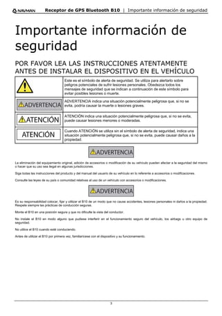 Receptor de GPS Bluetooth B10 | Importante información de seguridad
3
Importante información de
seguridad
POR FAVOR LEA LAS INSTRUCCIONES ATENTAMENTE
ANTES DE INSTALAR EL DISPOSITIVO EN EL VEHÍCULO
Este es el símbolo de alerta de seguridad. Se utiliza para alertarlo sobre
peligros potenciales de sufrir lesiones personales. Obedezca todos los
mensajes de seguridad que se indican a continuación de este símbolo para
evitar posibles lesiones o muerte.
ADVERTENCIA indica una situación potencialmente peligrosa que, si no se
evita, podría causar la muerte o lesiones graves.
ATENCIÓN indica una situación potencialmente peligrosa que, si no se evita,
puede causar lesiones menores o moderadas.
Cuando ATENCIÓN se utiliza sin el símbolo de alerta de seguridad, indica una
situación potencialmente peligrosa que, si no se evita, puede causar daños a la
propiedad.
La eliminación del equipamiento original, adición de accesorios o modificación de su vehículo pueden afectar a la seguridad del mismo
o hacer que su uso sea ilegal en algunas jurisdicciones.
Siga todas las instrucciones del producto y del manual del usuario de su vehículo en lo referente a accesorios o modificaciones.
Consulte las leyes de su país o comunidad relativas al uso de un vehículo con accesorios o modificaciones.
Es su responsabilidad colocar, fijar y utilizar el B10 de un modo que no cause accidentes, lesiones personales ni daños a la propiedad.
Respete siempre las prácticas de conducción seguras.
Monte el B10 en una posición segura y que no dificulte la vista del conductor.
No instale el B10 en modo alguno que pudiese interferir en el funcionamiento seguro del vehículo, los airbags u otro equipo de
seguridad.
No utilice el B10 cuando esté conduciendo.
Antes de utilizar el B10 por primera vez, familiarícese con el dispositivo y su funcionamiento.
 