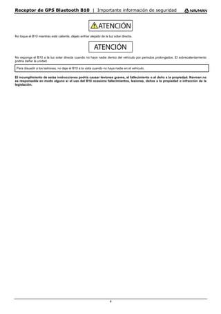 Receptor de GPS Bluetooth B10 | Importante información de seguridad
4
No toque el B10 mientras esté caliente, déjelo enfriar alejado de la luz solar directa.
No exponga el B10 a la luz solar directa cuando no haya nadie dentro del vehículo por periodos prolongados. El sobrecalentamiento
podría dañar la unidad.
Para disuadir a los ladrones, no deje el B10 a la vista cuando no haya nadie en el vehículo.
El incumplimiento de estas instrucciones podría causar lesiones graves, el fallecimiento o el daño a la propiedad. Navman no
es responsable en modo alguno si el uso del B10 ocasiona fallecimientos, lesiones, daños a la propiedad o infracción de la
legislación.
 