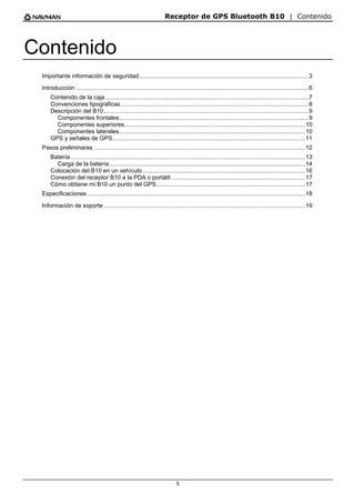 Receptor de GPS Bluetooth B10 | Contenido
5
Contenido
Importante información de seguridad.....................................................................................................3
Introducción ...........................................................................................................................................6
Contenido de la caja .........................................................................................................................7
Convenciones tipográficas................................................................................................................8
Descripción del B10..........................................................................................................................9
Componentes frontales.................................................................................................................9
Componentes superiores............................................................................................................10
Componentes laterales...............................................................................................................10
GPS y señales de GPS...................................................................................................................11
Pasos preliminares ..............................................................................................................................12
Batería............................................................................................................................................13
Carga de la batería.....................................................................................................................14
Colocación del B10 en un vehículo.................................................................................................16
Conexión del receptor B10 a la PDA o portátil ................................................................................17
Cómo obtiene mi B10 un punto del GPS.........................................................................................17
Especificaciones ..................................................................................................................................18
Información de soporte ........................................................................................................................19
 