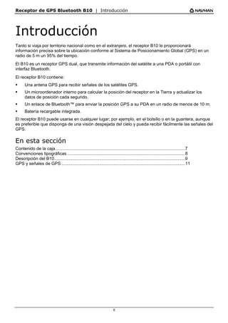 Receptor de GPS Bluetooth B10 | Introducción
6
Introducción
Tanto si viaja por territorio nacional como en el extranjero, el receptor B10 le proporcionará
información precisa sobre la ubicación conforme al Sistema de Posicionamiento Global (GPS) en un
radio de 5 m un 95% del tiempo.
El B10 es un receptor GPS dual, que transmite información del satélite a una PDA o portátil con
interfaz Bluetooth.
El receptor B10 contiene:
ƒ Una antena GPS para recibir señales de los satélites GPS.
ƒ Un microordenador interno para calcular la posición del receptor en la Tierra y actualizar los
datos de posición cada segundo.
ƒ Un enlace de Bluetooth™ para enviar la posición GPS a su PDA en un radio de menos de 10 m.
ƒ Batería recargable integrada.
El receptor B10 puede usarse en cualquier lugar; por ejemplo, en el bolsillo o en la guantera, aunque
es preferible que disponga de una visión despejada del cielo y pueda recibir fácilmente las señales del
GPS.
En esta sección
Contenido de la caja...........................................................................................................7
Convenciones tipográficas .................................................................................................8
Descripción del B10............................................................................................................9
GPS y señales de GPS ......................................................................................................11
 