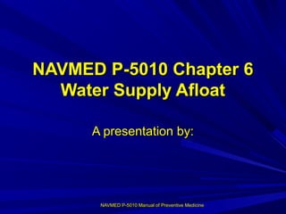 NAVMED P-5010 Manual of Preventive MedicineNAVMED P-5010 Manual of Preventive Medicine
NAVMED P-5010 Chapter 6NAVMED P-5010 Chapter 6
Water Supply AfloatWater Supply Afloat
A presentation by:A presentation by:
 