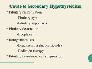 Cause of Secondary HypothyroidismCause of Secondary Hypothyroidism
 Pituitary malformation
-Pituitary cyst
-Pituitary hypoplasia
 Pituitary destruction
-Neoplasia
 Iatrogenic causes
-Drug therapy(glucocorticoids)
-Radiation therapy
 Pituitary thyrotropic cell suppression.
 