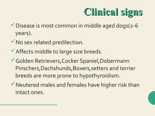 Clinical signsClinical signs
Disease is most common in middle aged dogs(2-6
years).
No sex related predilection.
Affects middle to large size breeds.
Golden Retrievers,Cocker Spaniel,Dobermann
Pinschers,Dachshunds,Boxers,setters and terrier
breeds are more prone to hypothyroidism.
Neutered males and females have higher risk than
intact ones.
 