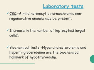 Laboratory tests
CBC:-A mild normocytic,normochromic,non-
regenerative anemia may be present.
Increase in the number of leptocytes(target
cells).
Biochemical tests:-Hypercholesterolemia and
hypertriglyceridemia are the biochemical
hallmark of hypothyroidism.
 