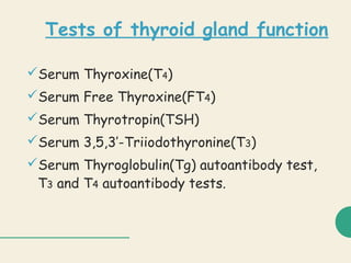 Tests of thyroid gland function
Serum Thyroxine(T4)
Serum Free Thyroxine(FT4)
Serum Thyrotropin(TSH)
Serum 3,5,3’-Triiodothyronine(T3)
Serum Thyroglobulin(Tg) autoantibody test,
T3 and T4 autoantibody tests.
 