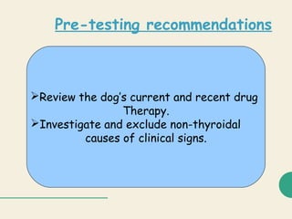 Pre-testing recommendations
Review the dog’s current and recent drug
Therapy.
Investigate and exclude non-thyroidal
causes of clinical signs.
 