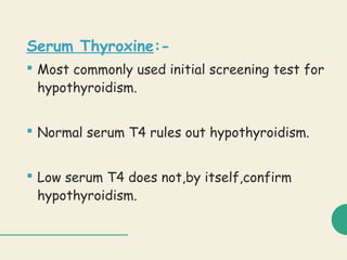Serum Thyroxine:-
 Most commonly used initial screening test for
hypothyroidism.
 Normal serum T4 rules out hypothyroidism.
 Low serum T4 does not,by itself,confirm
hypothyroidism.
 